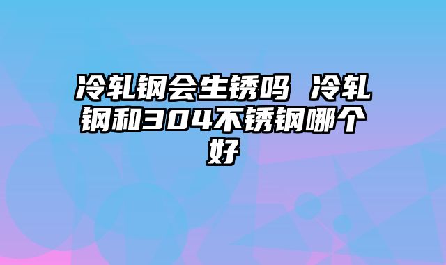 冷轧钢会生锈吗 冷轧钢和304不锈钢哪个好