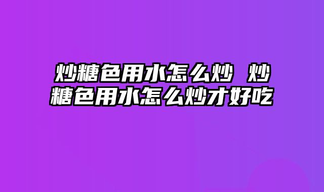 炒糖色用水怎么炒 炒糖色用水怎么炒才好吃