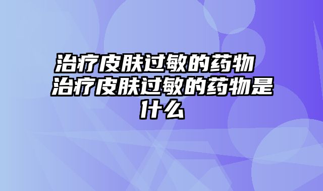 治疗皮肤过敏的药物 治疗皮肤过敏的药物是什么