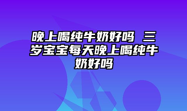 晚上喝纯牛奶好吗 三岁宝宝每天晚上喝纯牛奶好吗