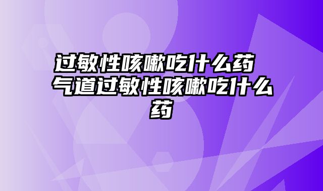 过敏性咳嗽吃什么药 气道过敏性咳嗽吃什么药