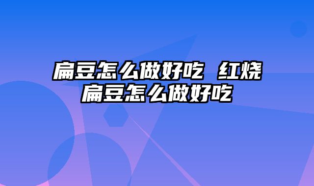 扁豆怎么做好吃 红烧扁豆怎么做好吃