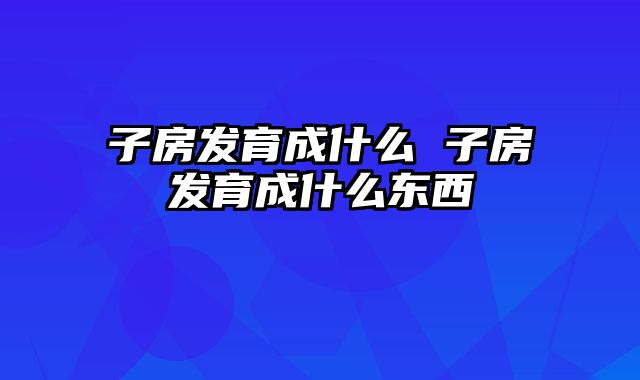 子房发育成什么 子房发育成什么东西