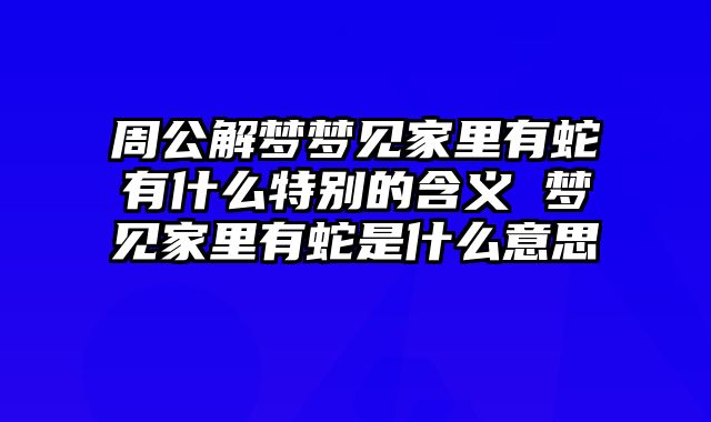 周公解梦梦见家里有蛇有什么特别的含义 梦见家里有蛇是什么意思