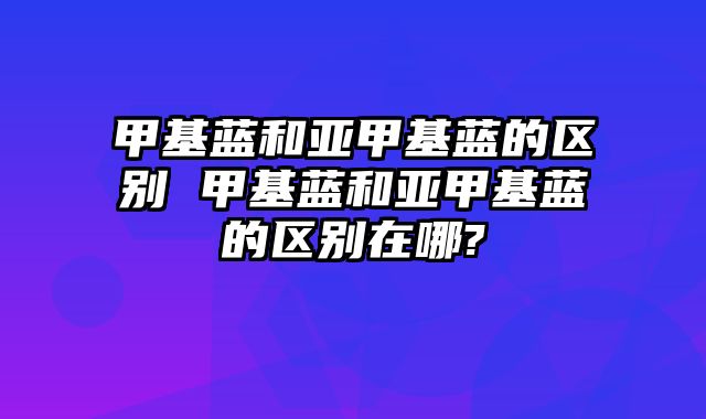 甲基蓝和亚甲基蓝的区别 甲基蓝和亚甲基蓝的区别在哪?