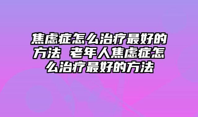 焦虑症怎么治疗最好的方法 老年人焦虑症怎么治疗最好的方法