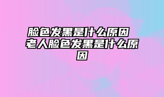 脸色发黑是什么原因 老人脸色发黑是什么原因