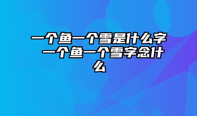 一个鱼一个雪是什么字 一个鱼一个雪字念什么
