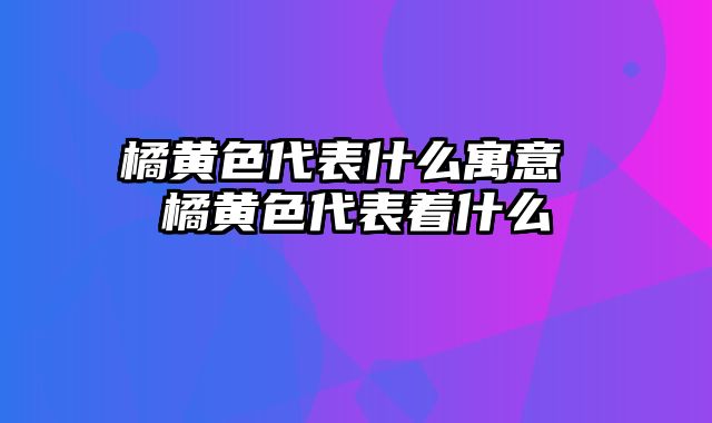 橘黄色代表什么寓意 橘黄色代表着什么