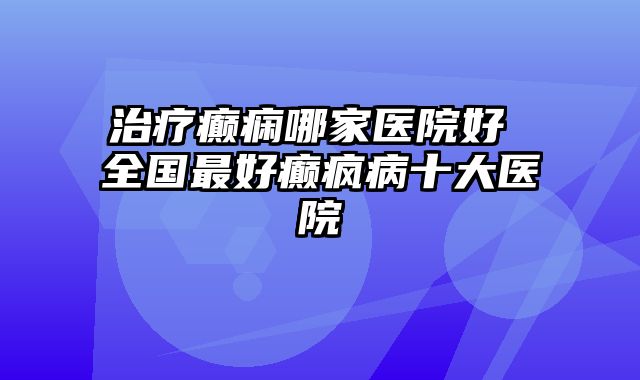 治疗癫痫哪家医院好 全国最好癫疯病十大医院