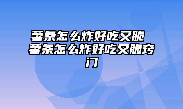 薯条怎么炸好吃又脆 薯条怎么炸好吃又脆窍门