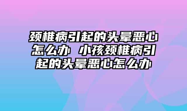 颈椎病引起的头晕恶心怎么办 小孩颈椎病引起的头晕恶心怎么办