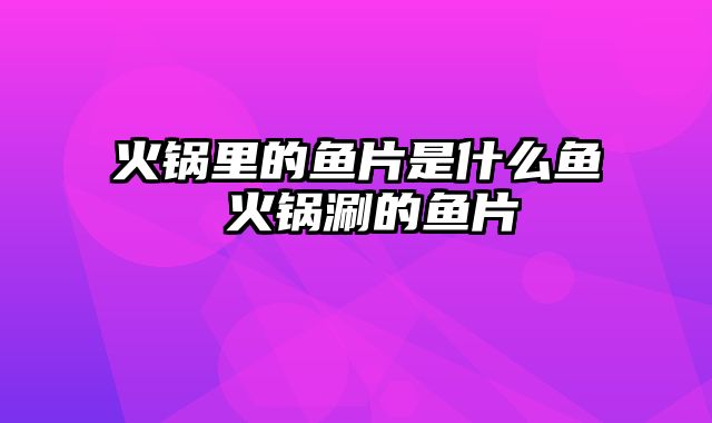 火锅里的鱼片是什么鱼 火锅涮的鱼片