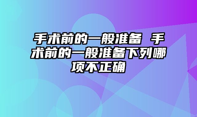 手术前的一般准备 手术前的一般准备下列哪项不正确