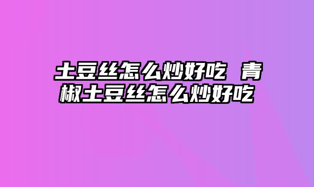 土豆丝怎么炒好吃 青椒土豆丝怎么炒好吃
