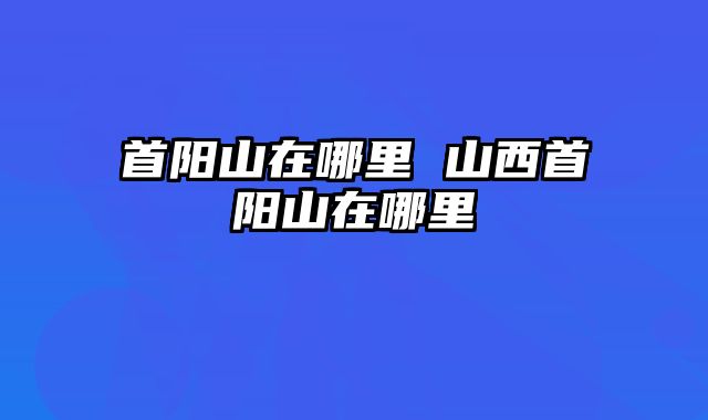 首阳山在哪里 山西首阳山在哪里