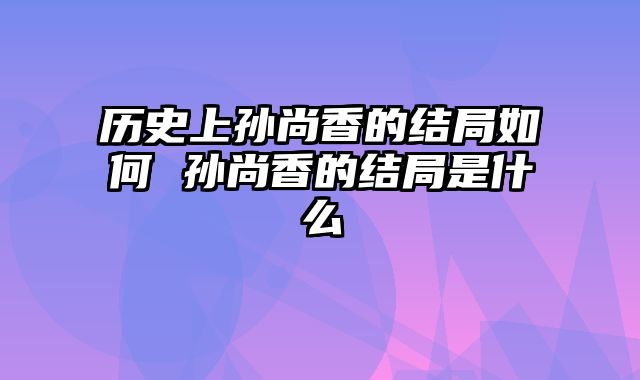 历史上孙尚香的结局如何 孙尚香的结局是什么