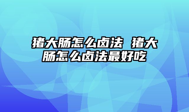 猪大肠怎么卤法 猪大肠怎么卤法最好吃