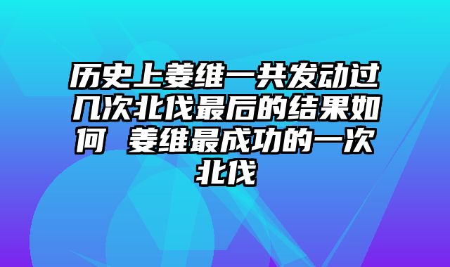 历史上姜维一共发动过几次北伐最后的结果如何 姜维最成功的一次北伐