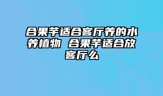 合果芋适合客厅养的水养植物 合果芋适合放客厅么