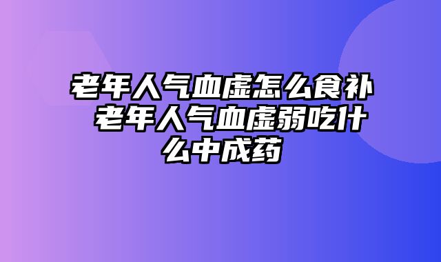 老年人气血虚怎么食补 老年人气血虚弱吃什么中成药