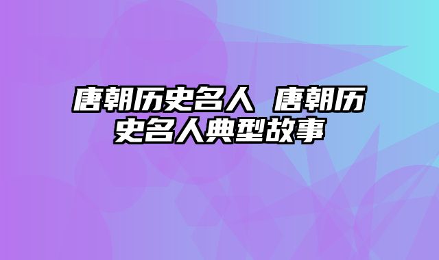 唐朝历史名人 唐朝历史名人典型故事