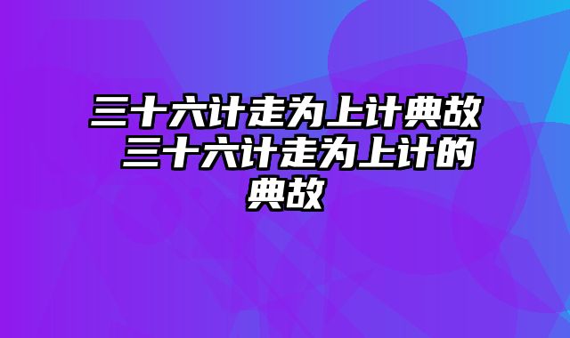 三十六计走为上计典故 三十六计走为上计的典故