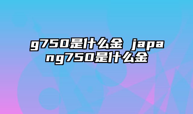 g750是什么金 japang750是什么金