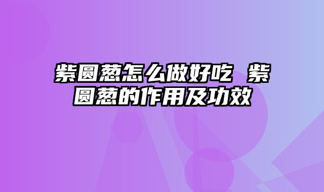 紫圆葱怎么做好吃 紫圆葱的作用及功效