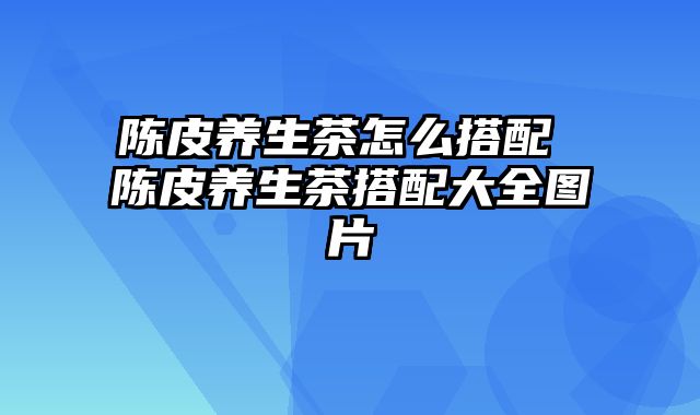 陈皮养生茶怎么搭配 陈皮养生茶搭配大全图片