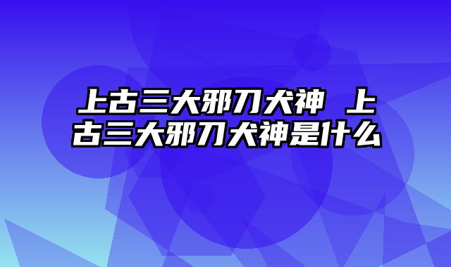 上古三大邪刀犬神 上古三大邪刀犬神是什么