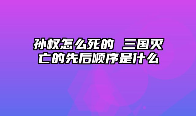 孙权怎么死的 三国灭亡的先后顺序是什么