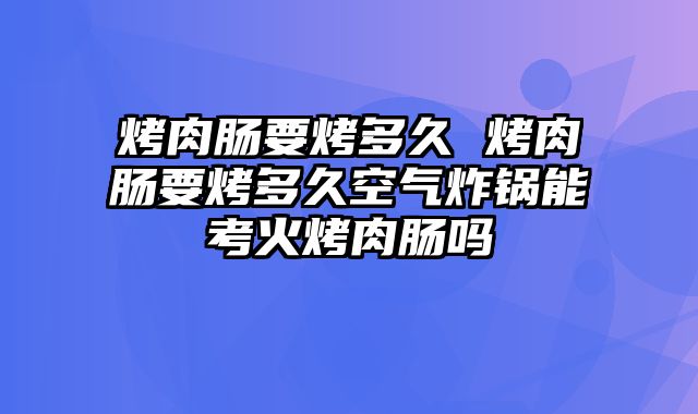 烤肉肠要烤多久 烤肉肠要烤多久空气炸锅能考火烤肉肠吗