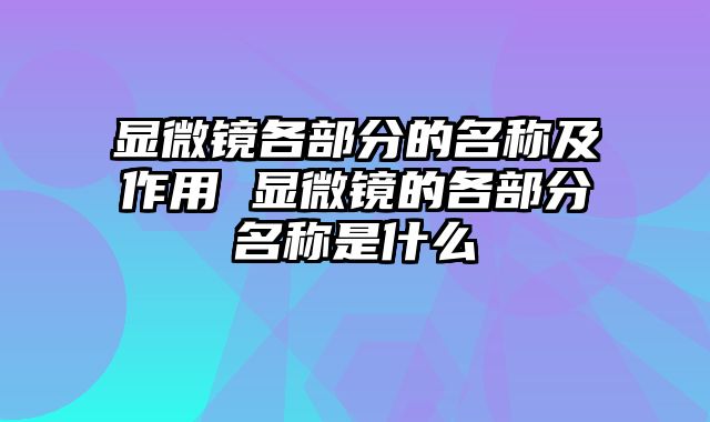 显微镜各部分的名称及作用 显微镜的各部分名称是什么
