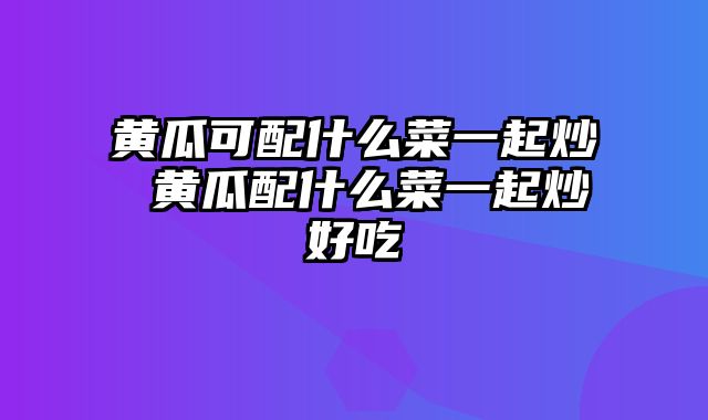 黄瓜可配什么菜一起炒 黄瓜配什么菜一起炒好吃