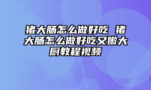 猪大肠怎么做好吃 猪大肠怎么做好吃又嫩大厨教程视频
