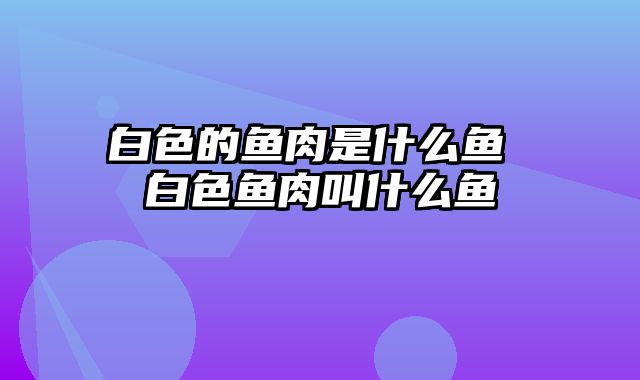 白色的鱼肉是什么鱼 白色鱼肉叫什么鱼