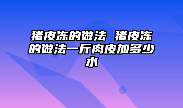 猪皮冻的做法 猪皮冻的做法一斤肉皮加多少水