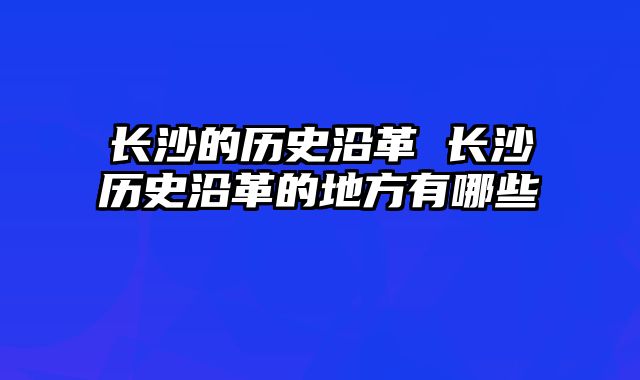 长沙的历史沿革 长沙历史沿革的地方有哪些