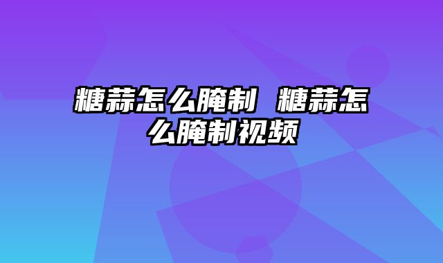 糖蒜怎么腌制 糖蒜怎么腌制视频