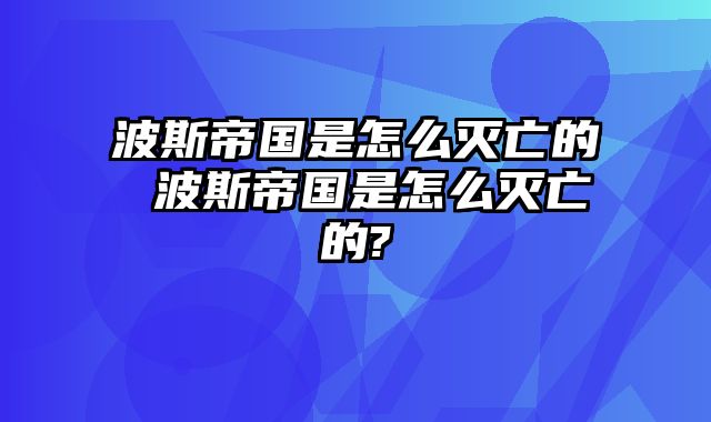 波斯帝国是怎么灭亡的 波斯帝国是怎么灭亡的?