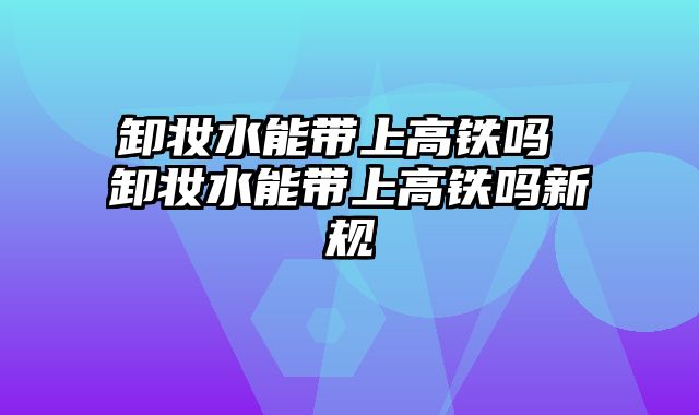 卸妆水能带上高铁吗 卸妆水能带上高铁吗新规