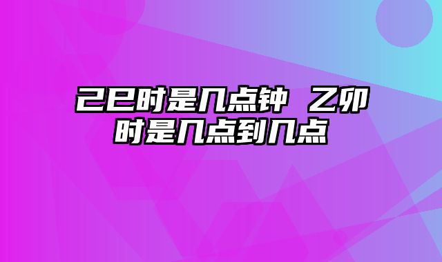 己巳时是几点钟 乙卯时是几点到几点