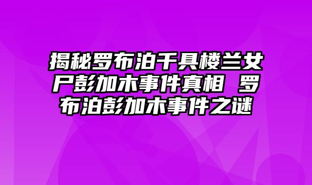 揭秘罗布泊千具楼兰女尸彭加木事件真相 罗布泊彭加木事件之谜