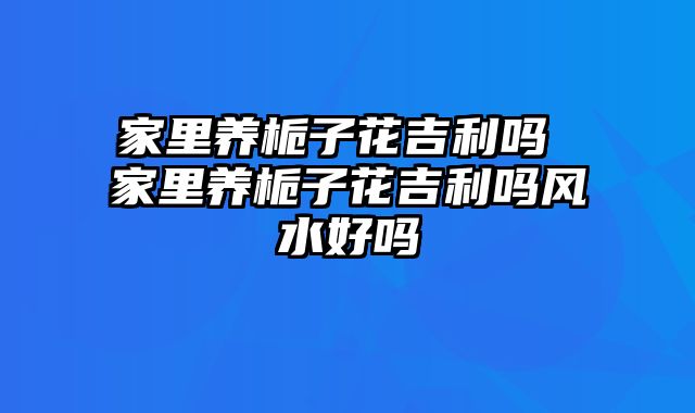 家里养栀子花吉利吗 家里养栀子花吉利吗风水好吗