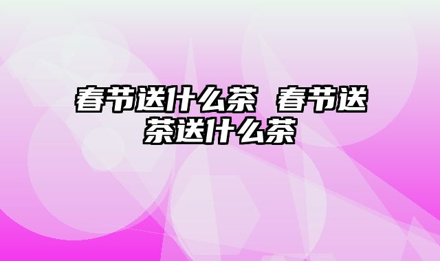 春节送什么茶 春节送茶送什么茶