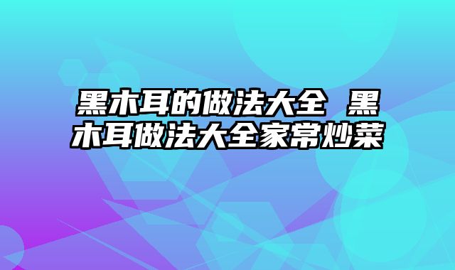 黑木耳的做法大全 黑木耳做法大全家常炒菜