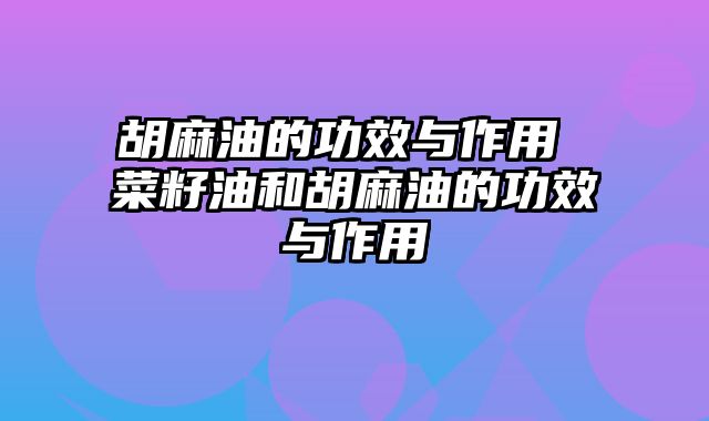 胡麻油的功效与作用 菜籽油和胡麻油的功效与作用