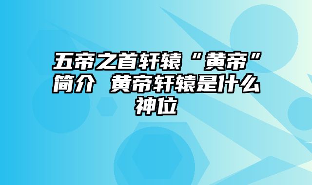 五帝之首轩辕“黄帝”简介 黄帝轩辕是什么神位