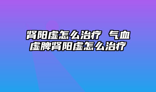 肾阳虚怎么治疗 气血虚脾肾阳虚怎么治疗
